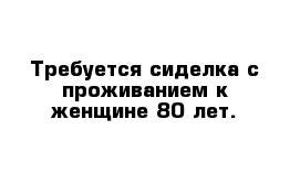 Требуется сиделка с проживанием к женщине 80 лет.